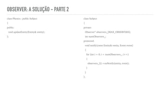 OBSERVER: A SOLUÇÃO - PARTE 2
class Physics : public Subject
{
public:
void updateEntity(Entity& entity);
};
class Subject
{
private:
Observer* observers_[MAX_OBSERVERS];
int numObservers_;
protected:
void notify(const Entity& entity, Event event)
{
for (int i = 0; i < numObservers_; i++)
{
observers_[i]->onNotify(entity, event);
}
}
};
 