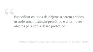 “Especiﬁcar os tipos de objetos a serem criados
usando uma instância-protótipo e criar novos
objetos pela cópia desse protótipo.
GAMMA, Erich et al. Design Patterns: soluções reutilizáveis de software orientado a objetos. Porto Alegre: Bookman, 2000. 121 p.
 