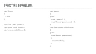 PROTOTYPE: O PROBLEMA
class Monster
{
// Stuﬀ...
};
class Ghost : public Monster {};
class Demon : public Monster {};
class Sorcerer : public Monster {};
class Spawner
{
public:
virtual ~Spawner() {}
virtual Monster* spawnMonster() = 0;
};
class GhostSpawner : public Spawner
{
public:
virtual Monster* spawnMonster()
{
return new Ghost();
}
};
 
