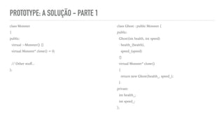 PROTOTYPE: A SOLUÇÃO - PARTE 1
class Monster
{
public:
virtual ~Monster() {}
virtual Monster* clone() = 0;
// Other stuﬀ...
};
class Ghost : public Monster {
public:
Ghost(int health, int speed)
: health_(health),
speed_(speed)
{}
virtual Monster* clone()
{
return new Ghost(health_, speed_);
}
private:
int health_;
int speed_;
};
 