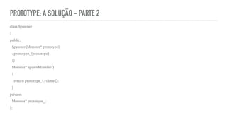 PROTOTYPE: A SOLUÇÃO - PARTE 2
class Spawner
{
public:
Spawner(Monster* prototype)
: prototype_(prototype)
{}
Monster* spawnMonster()
{
return prototype_->clone();
}
private:
Monster* prototype_;
};
 