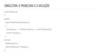 SINGLETON: O PROBLEMA E A SOLUÇÃO
class FileSystem
{
public:
static FileSystem& instance()
{
if (instance_ == NULL) instance_ = new FileSystem();
return *instance_;
}
private:
FileSystem() {}
static FileSystem* instance_;
};
 