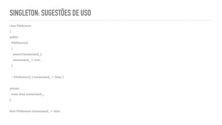 SINGLETON: SUGESTÕES DE USO
class FileSystem
{
public:
FileSystem()
{
assert(!instantiated_);
instantiated_ = true;
}
~FileSystem() { instantiated_ = false; }
private:
static bool instantiated_;
};
bool FileSystem::instantiated_ = false;
 
