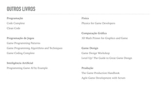 OUTROS LIVROS
Programação
Code Complete
Clean Code
Programação de Jogos
Game Programming Patterns
Game Programming Algorithms and Techniques
Game Coding Complete
Inteligência Artiﬁcial
Programming Game AI by Example
Física
Physics for Game Developers
Computação Gráﬁca
3D Math Primer for Graphics and Game
Game Design
Game Design Workshop
Level Up! The Guide to Great Game Design
Produção
The Game Production Handbook
Agile Game Development with Scrum
 