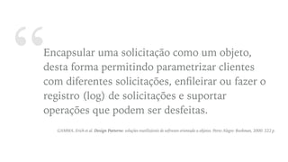 “Encapsular uma solicitação como um objeto,
desta forma permitindo parametrizar clientes
com diferentes solicitações, enﬁleirar ou fazer o
registro (log) de solicitações e suportar
operações que podem ser desfeitas.
GAMMA, Erich et al. Design Patterns: soluções reutilizáveis de software orientado a objetos. Porto Alegre: Bookman, 2000. 222 p.
 