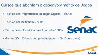 Cursos que abordam o desenvolvimento de Jogos
• Técnico em Programação de Jogos Digitais – 1000h
• Técnico em Multimídia – 800h
• Técnico em Informática para Internet – 1000h
• Games 2D – Criando seu primeiro jogo – 40h (Curso Livre)
 