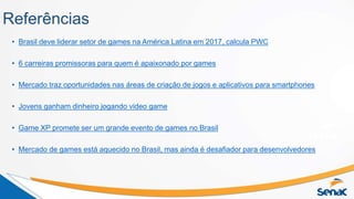 Referências
• Brasil deve liderar setor de games na América Latina em 2017, calcula PWC
• 6 carreiras promissoras para quem é apaixonado por games
• Mercado traz oportunidades nas áreas de criação de jogos e aplicativos para smartphones
• Jovens ganham dinheiro jogando video game
• Game XP promete ser um grande evento de games no Brasil
• Mercado de games está aquecido no Brasil, mas ainda é desafiador para desenvolvedores
 