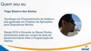 Quem sou eu
Tiago Bezerra dos Santos
Tecnólogo em Processamento de Dados e
pós-graduado em Projetos de Aplicações
para Dispositivos Móveis
Desde 2010 é Docente no Senac Penha,
ministrando aulas em cursos da área de
Desenvolvimento Web e Programação de
Games.
 