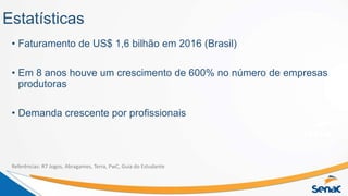 Estatísticas
• Faturamento de US$ 1,6 bilhão em 2016 (Brasil)
• Em 8 anos houve um crescimento de 600% no número de empresas
produtoras
• Demanda crescente por profissionais
Referências: R7 Jogos, Abragames, Terra, PwC, Guia do Estudante
 