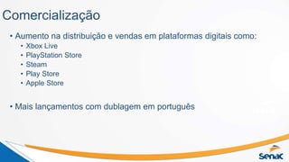 Comercialização
• Aumento na distribuição e vendas em plataformas digitais como:
• Xbox Live
• PlayStation Store
• Steam
• Play Store
• Apple Store
• Mais lançamentos com dublagem em português
 