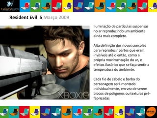 Resident Evil  5  Março 2009 Iluminação de partículas suspensas no ar reproduzindo um ambiente ainda mais completo.  Alta definição dos novos consoles para reproduzir partes que eram invisíveis até o então, como a própria movimentação do ar, e efeitos ilusórios que se faça sentir a temperatura do ambiente. Cada fio de cabelo e barba do personagem será montado individualmente, em vez de serem blocos de polígonos ou texturas pré-fabricadas 