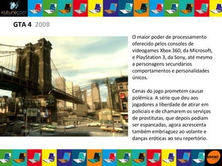 GTA 4  2008 O maior poder de processamento oferecido pelos consoles de videogames Xbox 360, da Microsoft, e PlayStation 3, da Sony, até mesmo a personagens secundários comportamentos e personalidades únicos. Cenas do jogo prometem causar polêmica. A série que deu aos jogadores a liberdade de atirar em policiais e de chamarem os serviços de prostitutas, que depois podiam ser espancadas, agora acrescenta também embriaguez ao volante e danças eróticas ao seu repertório. 