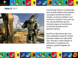 Halo 3  2007 A iluminação merece ser destacada: além de todo objeto visível projetar sua própria sombra de maneira realista, as texturas refletem a luz conforme o material. Estas, por sua vez, são tão definidas que em momento algum se transformam em borrões quando você se aproxima demais. Sua física é tão precisa que uma única explosão é capaz de mandar quaisquer objetos ao redor pelos ares. Veículos e certos objetos se deformam e se quebram aos pedaços, quando atingidos em cheio. 