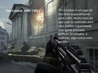 The Conduit  2009  ( WII ) The Conduit é um jogo de tiro feito especialmente para o Wii. Muito mais do que usar os controles para uma melhor jogabilidade, esse game promete gráficos detalhados  e realistas, algo nunca visto no Wii.  