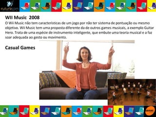 WII Music  2008  O Wii Music não tem características de um jogo por não ter sistema de pontuação ou mesmo objetivo. Wii Music tem uma proposta diferente da de outros games musicais, a exemplo Guitar Hero. Trata de uma espécie de instrumento inteligente, que embute uma teoria musical e a faz soar adequada ao gesto ou movimento. Casual Games 