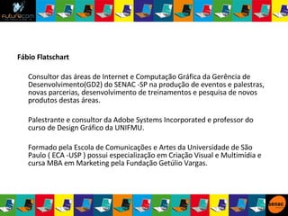 Fábio Flatschart Consultor das áreas de Internet e Computação Gráfica da Gerência de Desenvolvimento(GD2) do SENAC -SP na produção de eventos e palestras, novas parcerias, desenvolvimento de treinamentos e pesquisa de novos produtos destas áreas.  Palestrante e consultor da Adobe Systems Incorporated e professor do curso de Design Gráfico da UNIFMU. Formado pela Escola de Comunicações e Artes da Universidade de São Paulo ( ECA -USP ) possui especialização em Criação Visual e Multimídia e cursa MBA em Marketing pela Fundação Getúlio Vargas.  