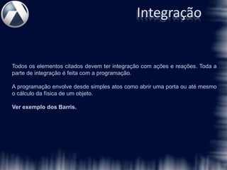 Integração


Todos os elementos citados devem ter integração com ações e reações. Toda a
parte de integração é feita com a programação.

A programação envolve desde simples atos como abrir uma porta ou até mesmo
o cálculo da física de um objeto.

Ver exemplo dos Barris.
 