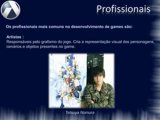 Profissionais
Os profissionais mais comuns no desenvolvimento de games são:

Artistas :
Responsáveis pelo grafismo do jogo. Cria a representação visual dos personagens,
cenários e objetos presentes no game.




                               Tetsuya Nomura
 