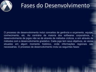 Fases do Desenvolvimento



O processo de desenvolvimento inclui conceitos de gerência e orçamento, equipe,
conhecimento, etc. Ao contrário da maioria dos softwares corporativos, o
desenvolvimento de jogos não se dá através de métodos cíclicos, e sim através de
métodos com o desenvolvimento gradativo. Cada jogo tem seus objetivos, as vezes
situados em algum momento histórico, onde informações regionais são
necessárias. O processo de desenvolvimento inclui as seguintes fases:
 
