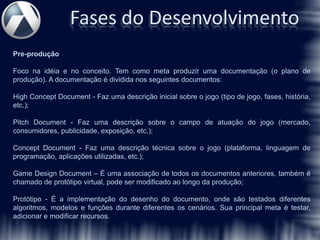 Fases do Desenvolvimento
Pre-produção

Foco na idéia e no conceito. Tem como meta produzir uma documentação (o plano de
produção). A documentação é dividida nos seguintes documentos:

High Concept Document - Faz uma descrição inicial sobre o jogo (tipo de jogo, fases, história,
etc.);

Pitch Document - Faz uma descrição sobre o campo de atuação do jogo (mercado,
consumidores, publicidade, exposição, etc.);

Concept Document - Faz uma descrição técnica sobre o jogo (plataforma, linguagem de
programação, aplicações utilizadas, etc.);

Game Design Document – É uma associação de todos os documentos anteriores, também é
chamado de protótipo virtual, pode ser modificado ao longo da produção;

Protótipo - É a implementação do desenho do documento, onde são testados diferentes
algoritmos, modelos e funções durante diferentes os cenários. Sua principal meta é testar,
adicionar e modificar recursos.
 