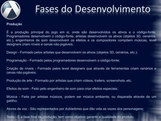 Fases do Desenvolvimento
Produção

É a produção principal do jogo em si, onde são desenvolvidos os ativos e o código-fonte.
Programadores desenvolvem o código-fonte, artistas desenvolvem os ativos (objetos 3D, cenários,
etc.), engenheiros de som desenvolvem os efeitos e os compositores compõem músicas, level
designers criam níveis e cenas não-jogáveis,

Design - Formado pelos artistas que desenvolvem os ativos (objetos 3D, cenários, etc.);

Programação - Formado pelos programadores desenvolvem o código-fonte;

Criação de níveis - Formado pelos level designers que através de ferramentas criam cenários e
cenas não-jogáveis;

Produção de arte - Formado por artistas que criam vídeos, trailers, screenshots, etc.

Efeitos de som - Feito pelo engenheiro de som para criar efeitos especiais;

Música - Feita por artistas músicos, podem ser música ambiente, ou disparada através de um
gatilho;

Atores de voz - São representados por dubladores que dão vida as vozes dos personagens;

Teste - É a fase final da produção, tem como objetivo garantir a qualidade do produto.
 