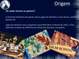 Origem
De onde vieram os games?

A principal influência dos games são os jogos de tabuleiro, como damas, xadrez,
gamão, etc.

Jogos de tabuleiro mais complexos como RISK (War no Brasil) de 1952, e Clue
(Detetive no Brasil de 1949) foram influências decisivas nos games.
 