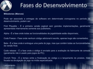 Fases do Desenvolvimento
Milestones (Marcos)

Pode ser associado a entregas de software em determinado cronograma no período de
desenvolvimento, podem ser:

First Playable - É a primeira versão jogável sem grandes implementações, geralmente
apresentada internamente somente aos publishers;

Alpha - É a fase onde todas as funcionalidades de jogabilidade estão disponíveis;

Code Freeze - Fase onde nenhum código adicional é escrito, apenas bugs são consertados;

Beta - É a fase onde é entregue uma parte do jogo, mas que contém todas as funcionalidades
da versão final;

Code release - É a fase onde o código é enviado para a avaliação do fabricante de console
(geralmente não é usado para jogos de PC);

Crunch Time - É o tempo entre a finalização do código e o lançamento do produto, mais
focada na divulgação do jogo na mídia especializada.

Lançamento.
 