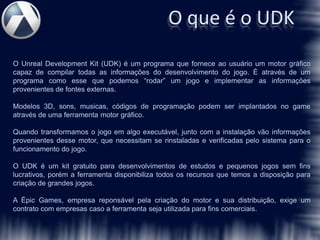O que é o UDK
O Unreal Development Kit (UDK) é um programa que fornece ao usuário um motor gráfico
capaz de compilar todas as informações do desenvolvimento do jogo. É através de um
programa como esse que podemos “rodar” um jogo e implementar as informações
provenientes de fontes externas.

Modelos 3D, sons, musicas, códigos de programação podem ser implantados no game
através de uma ferramenta motor gráfico.

Quando transformamos o jogo em algo executável, junto com a instalação vão informações
provenientes desse motor, que necessitam se rinstaladas e verificadas pelo sistema para o
funcionamento do jogo.

O UDK é um kit gratuito para desenvolvimentos de estudos e pequenos jogos sem fins
lucrativos, porém a ferramenta disponibiliza todos os recursos que temos a disposição para
criação de grandes jogos.

A Épic Games, empresa reponsável pela criação do motor e sua distribuição, exige um
contrato com empresas caso a ferramenta seja utilizada para fins comerciais.
 