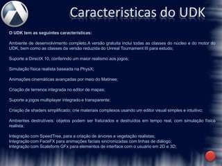 Caracteristicas do UDK
O UDK tem as seguintes características:

Ambiente de desenvolvimento completo.A versão gratuita inclui todas as classes do núcleo e do motor do
UDK, bem como as classes da versão reduzida do Unreal Tournament III para estudo;

Suporte a DirectX 10, conferindo um maior realismo aos jogos;

Simulação física realista baseada na PhysX;

Animações cinemáticas avançadas por meio do Matinee;

Criação de terrenos integrada no editor de mapas;

Suporte a jogos multiplayer integrado e transparente;

Criação de shaders simplificado; crie materiais complexos usando um editor visual simples e intuitivo;

Ambientes destrutíveis: objetos podem ser fraturados e destruídos em tempo real, com simulação física
realista;

Integração com SpeedTree, para a criação de árvores e vegetação realistas;
Integração com FaceFX para animações faciais sincronizadas com linhas de diálogo;
Integração com Scaleform GFx para elementos de interface com o usuário em 2D e 3D;
 
