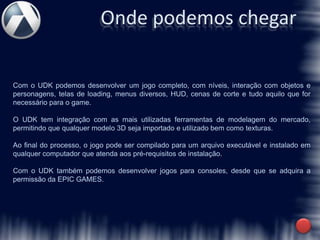 Onde podemos chegar

Com o UDK podemos desenvolver um jogo completo, com níveis, interação com objetos e
personagens, telas de loading, menus diversos, HUD, cenas de corte e tudo aquilo que for
necessário para o game.

O UDK tem integração com as mais utilizadas ferramentas de modelagem do mercado,
permitindo que qualquer modelo 3D seja importado e utilizado bem como texturas.

Ao final do processo, o jogo pode ser compilado para um arquivo executável e instalado em
qualquer computador que atenda aos pré-requisitos de instalação.

Com o UDK também podemos desenvolver jogos para consoles, desde que se adquira a
permissão da EPIC GAMES.
 