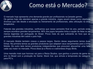 Como está o Mercado?
O mercado hoje apresenta uma demanda grande por profissionais na [areade games.
Os games hoje não atendem apenas a grande indústria. Jogos sevem áreas como objetivos
diversos que vão desde a educação ou treinamento de profissionais, atéa utilização na área
terapêutica.

Falando das grandes industrias, verificamos que nesse semestre final do ano, período onde
sempre acontece grandes lançamentos, 90% dos jogos lançados tinha a opção de falas ou ao
menos legendas em português do Brasil. Prova mais do que suficiente do foco que as
grandes industrias têm sobre o país hoje.

O mercado Mobile também cresce a passos largos. Dentro desse seguimento temos duas
linhas: Na primeira temos as grandes produtoras que adaptam seus lançamentos para a linha
Mobile. Do outro lado temos produtoras independentes que procuram abocanhar uma fatia
cada vez maior no mercado. Prova disso [e a Rovio e o estrondoso Angry Birds.

Uma mensão mais que honrosa vai para a Reiza Studios, que ganhou o premio de game do
ano no Brasil com a produção de Game: Stock Car, que simula a temporada da categoria
para PC’s.
 