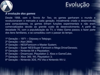 Evolução
A evolução dos games
Desde 1958, com o Tennis for Two, os games ganharam o mundo e
revolucionaram o mercado a cada geração. Inicialmente criado e desenvolvido
para computadores, os games tinham funções experimentais e não eram
comercializados devido ao grande custo de desenvolvimento. A partir da
decadade 70, com a populalização da TV, o Video Game passou a fazer parte
dos itens familiares, e se consolidou com o passar do tempo.

1ª Geração – 1971 – Odyssey e Telejogo;
2ª Geração – Atari 2600;
3ª Geração – NES/Famicom e Master System;
4ª Geração – Super NES/Super Famicom e Mega Drive/Genesis;
5ª Geração – Nintendo 64 e Playstation;
6ª Geração – Dreamcast, Playstation 2, Xbox e GameCube;
7ª Geração – Xbox 360, Wii, Playstation 3;
8ª Geração – Nintendo 3DS, PS Vita e Nintendo Wii U.
 
