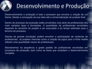 Desenvolvimento e Produção
Desenvolvimento e produção é todo o processo que envolve a criação de um
Game. Desde a concepção da sua ideia até a comercialização do produto final.

Dentro do processo de produção estão envolvidos uma série de profissionais dos
mais variados tipos e formações. A quantidade de profissionais envolvidos
depende do tamanho do projeto a ser executado e do tempo estimado para o
termino do processo.

Games de grande circulação podem envolver a participação de centenas de
profissionais. Já projetos menores como a criação de jogos para a linha mobile
utilizam uma quantidade menor de profissionais.

Abordaremos na sequência a grade padrão de profissionais envolvidos em
processos de produção, bem como as fases que compõem o desenvolvimento
completo.
 