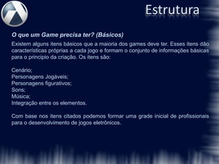 Estrutura
O que um Game precisa ter? (Básicos)
Existem alguns itens básicos que a maioria dos games deve ter. Esses itens dão
características próprias a cada jogo e formam o conjunto de informações básicas
para o principio da criação. Os itens são:

Cenário;
Personagens Jogáveis;
Personagens figurativos;
Sons;
Música;
Integração entre os elementos.

Com base nos itens citados podemos formar uma grade inicial de profissionais
para o desenvolvimento de jogos eletrônicos.
 