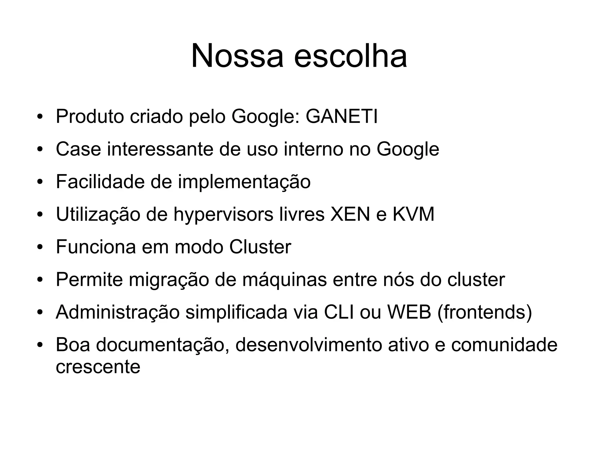 Nossa escolha
●   Produto criado pelo Google: GANETI
●   Case interessante de uso interno no Google
●   Facilidade de implementação
●   Utilização de hypervisors livres XEN e KVM
●   Funciona em modo Cluster
●   Permite migração de máquinas entre nós do cluster
●   Administração simplificada via CLI ou WEB (frontends)
●   Boa documentação, desenvolvimento ativo e comunidade
    crescente
 