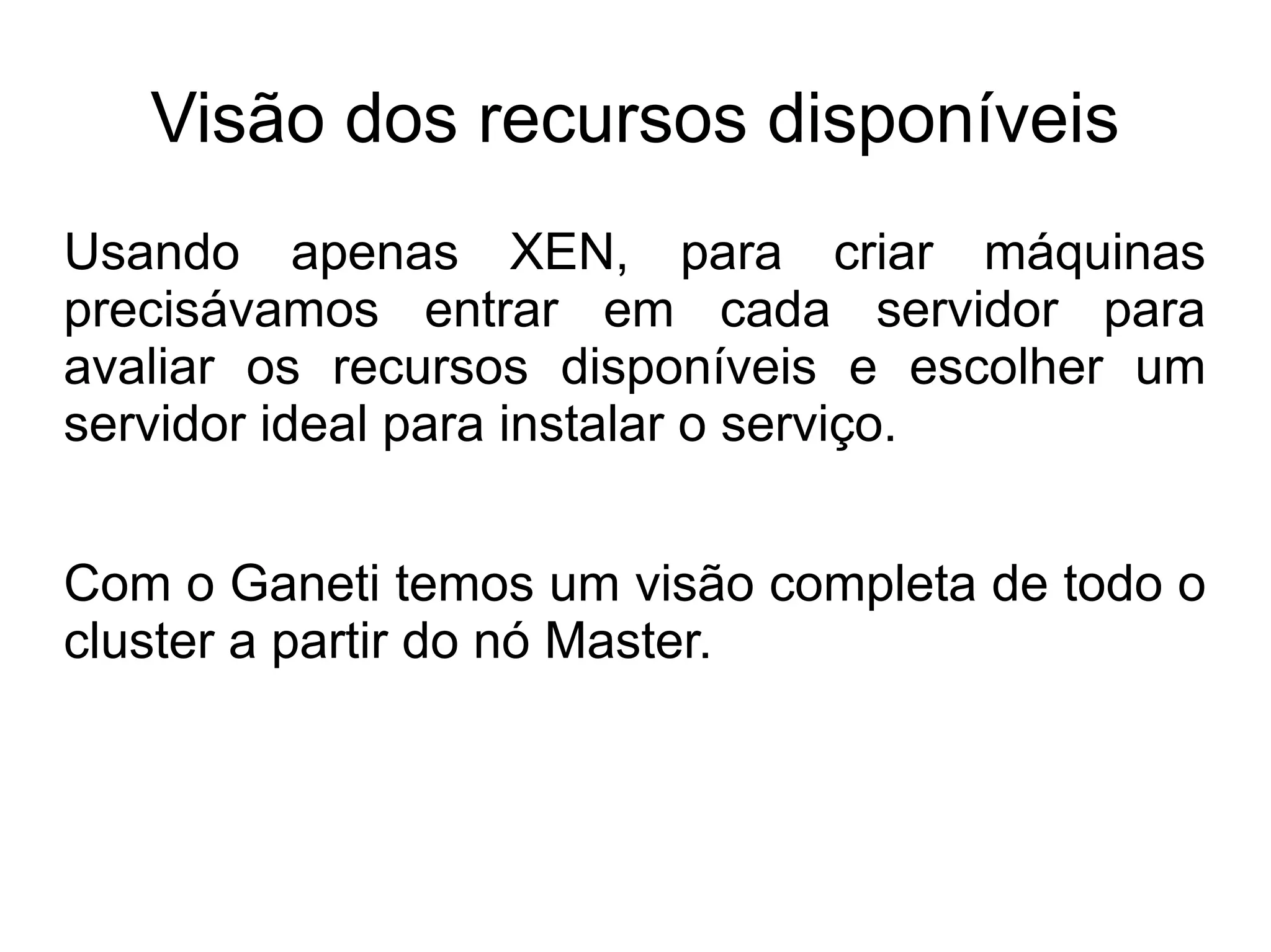 Visão dos recursos disponíveis
Usando apenas XEN, para criar máquinas
precisávamos entrar em cada servidor para
avaliar os recursos disponíveis e escolher um
servidor ideal para instalar o serviço.


Com o Ganeti temos um visão completa de todo o
cluster a partir do nó Master.
 