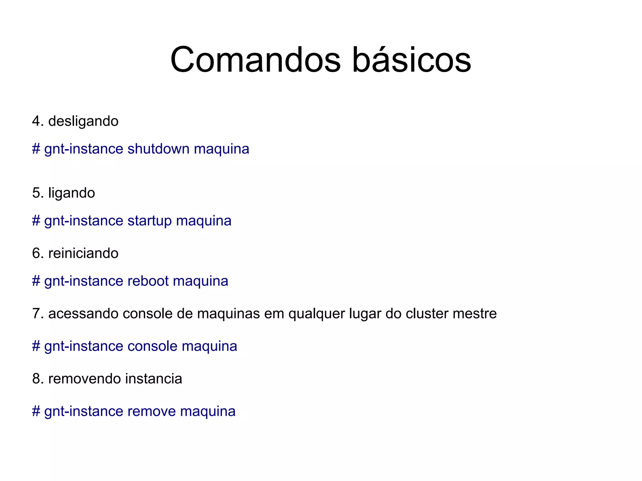 Comandos básicos
4. desligando
# gnt-instance shutdown maquina


5. ligando
# gnt-instance startup maquina

6. reiniciando
# gnt-instance reboot maquina

7. acessando console de maquinas em qualquer lugar do cluster mestre

# gnt-instance console maquina

8. removendo instancia

# gnt-instance remove maquina
 