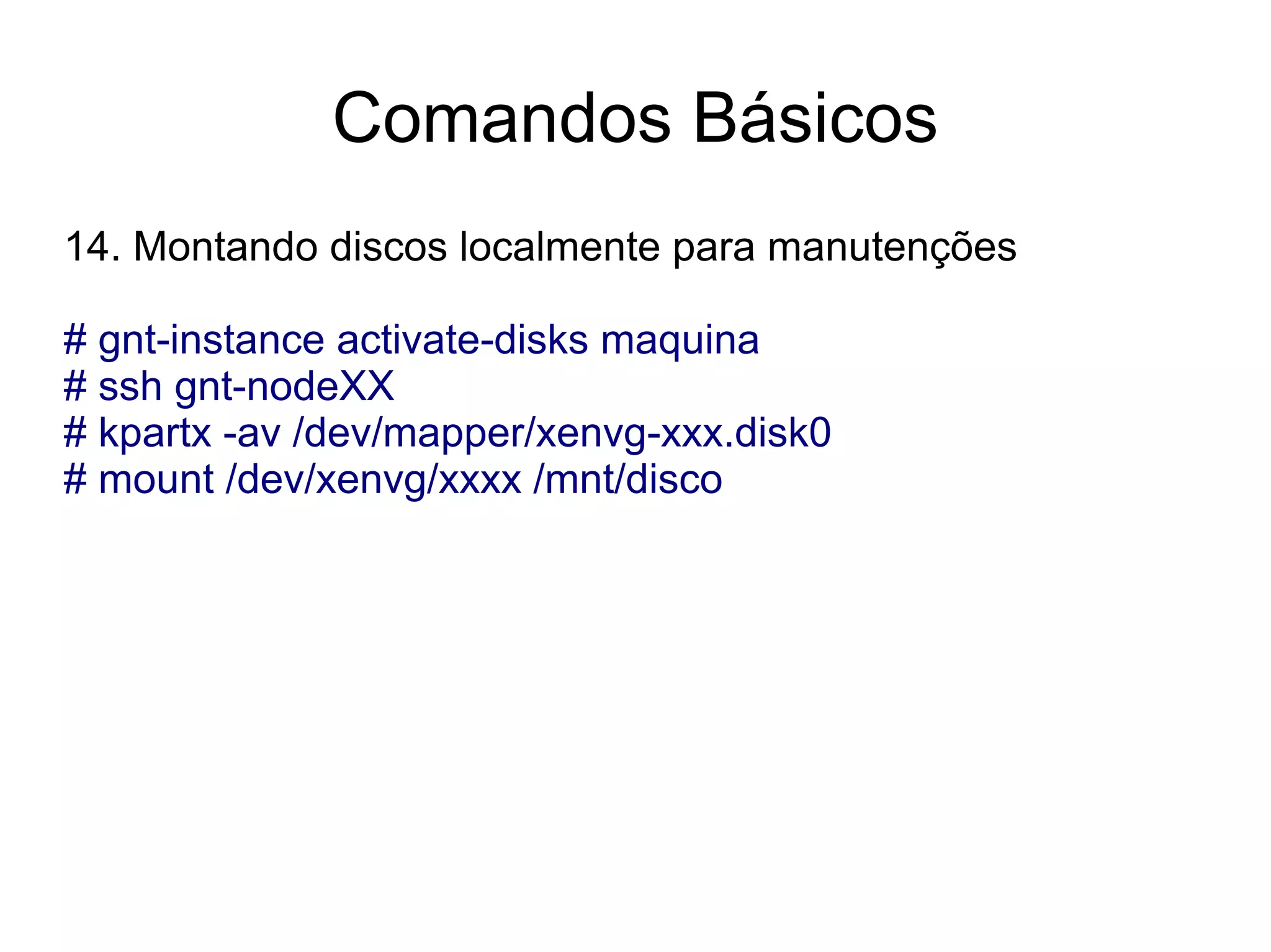 Comandos Básicos
14. Montando discos localmente para manutenções

# gnt-instance activate-disks maquina
# ssh gnt-nodeXX
# kpartx -av /dev/mapper/xenvg-xxx.disk0
# mount /dev/xenvg/xxxx /mnt/disco
 