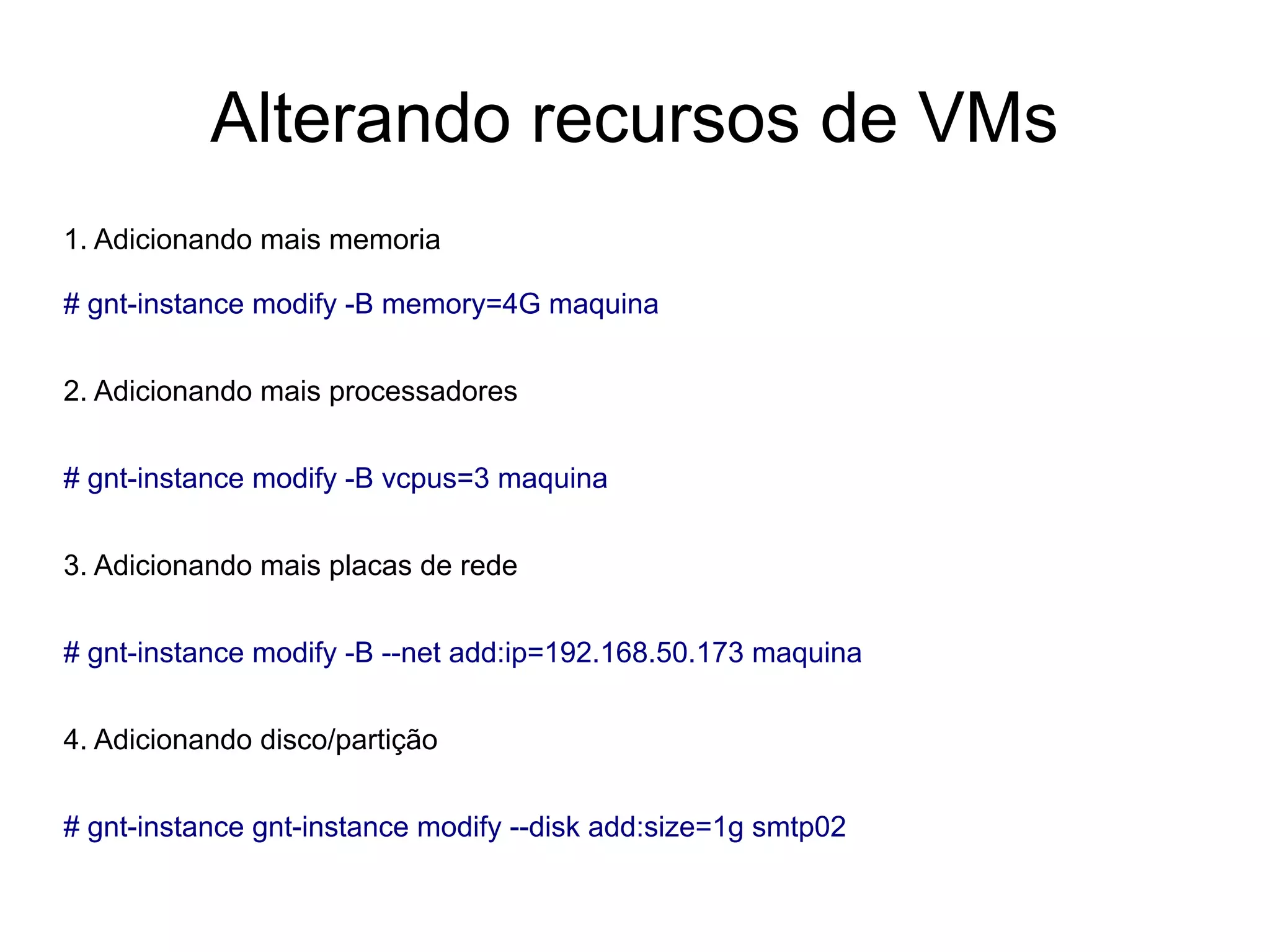 Alterando recursos de VMs
1. Adicionando mais memoria

# gnt-instance modify -B memory=4G maquina


2. Adicionando mais processadores


# gnt-instance modify -B vcpus=3 maquina


3. Adicionando mais placas de rede


# gnt-instance modify -B --net add:ip=192.168.50.173 maquina


4. Adicionando disco/partição


# gnt-instance gnt-instance modify --disk add:size=1g smtp02
 