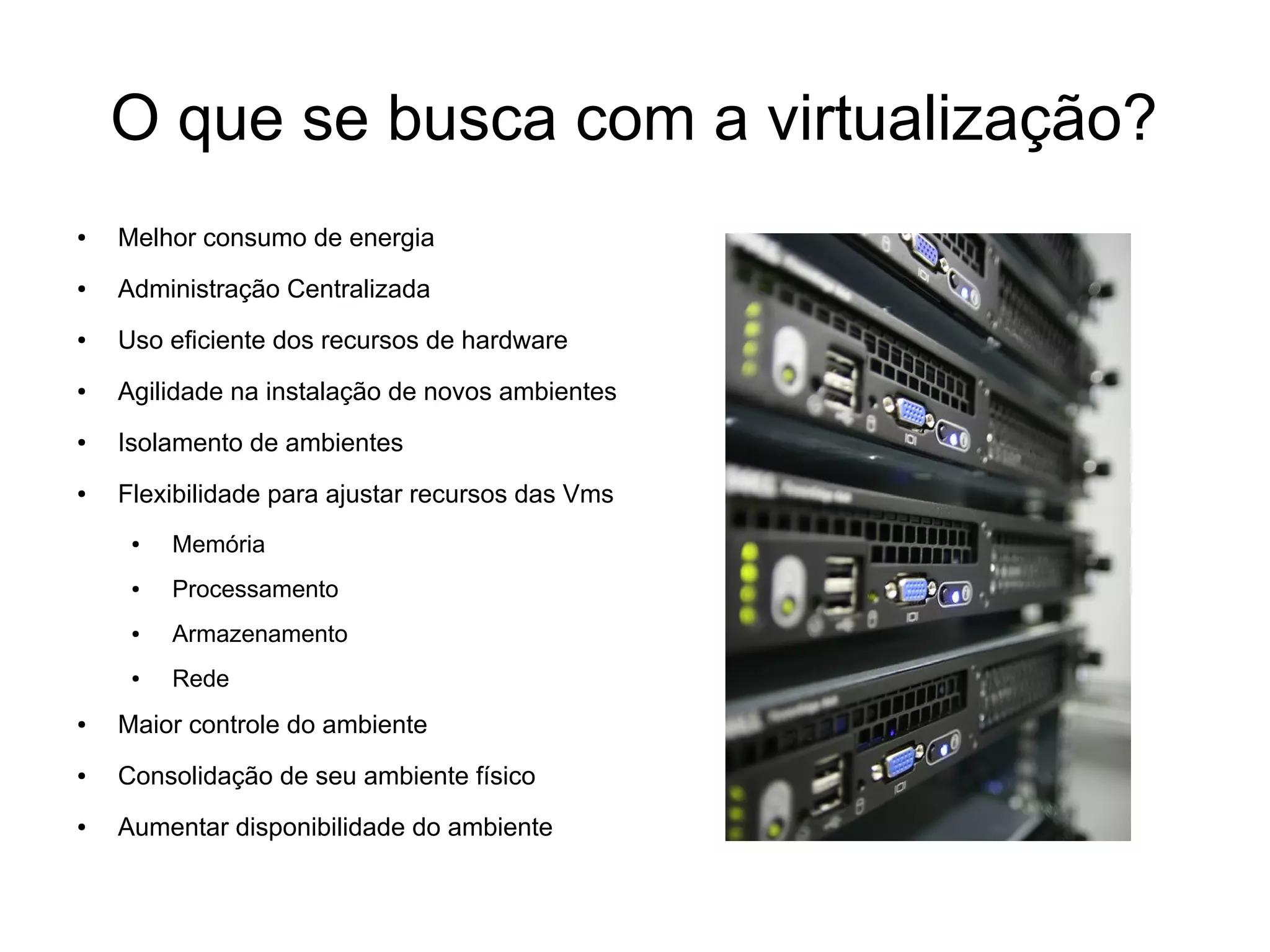 O que se busca com a virtualização?
●   Melhor consumo de energia
●   Administração Centralizada
●   Uso eficiente dos recursos de hardware
●   Agilidade na instalação de novos ambientes
●   Isolamento de ambientes
●   Flexibilidade para ajustar recursos das Vms
     ●   Memória
     ●   Processamento
     ●   Armazenamento
     ●   Rede
●   Maior controle do ambiente
●   Consolidação de seu ambiente físico
●   Aumentar disponibilidade do ambiente
 
