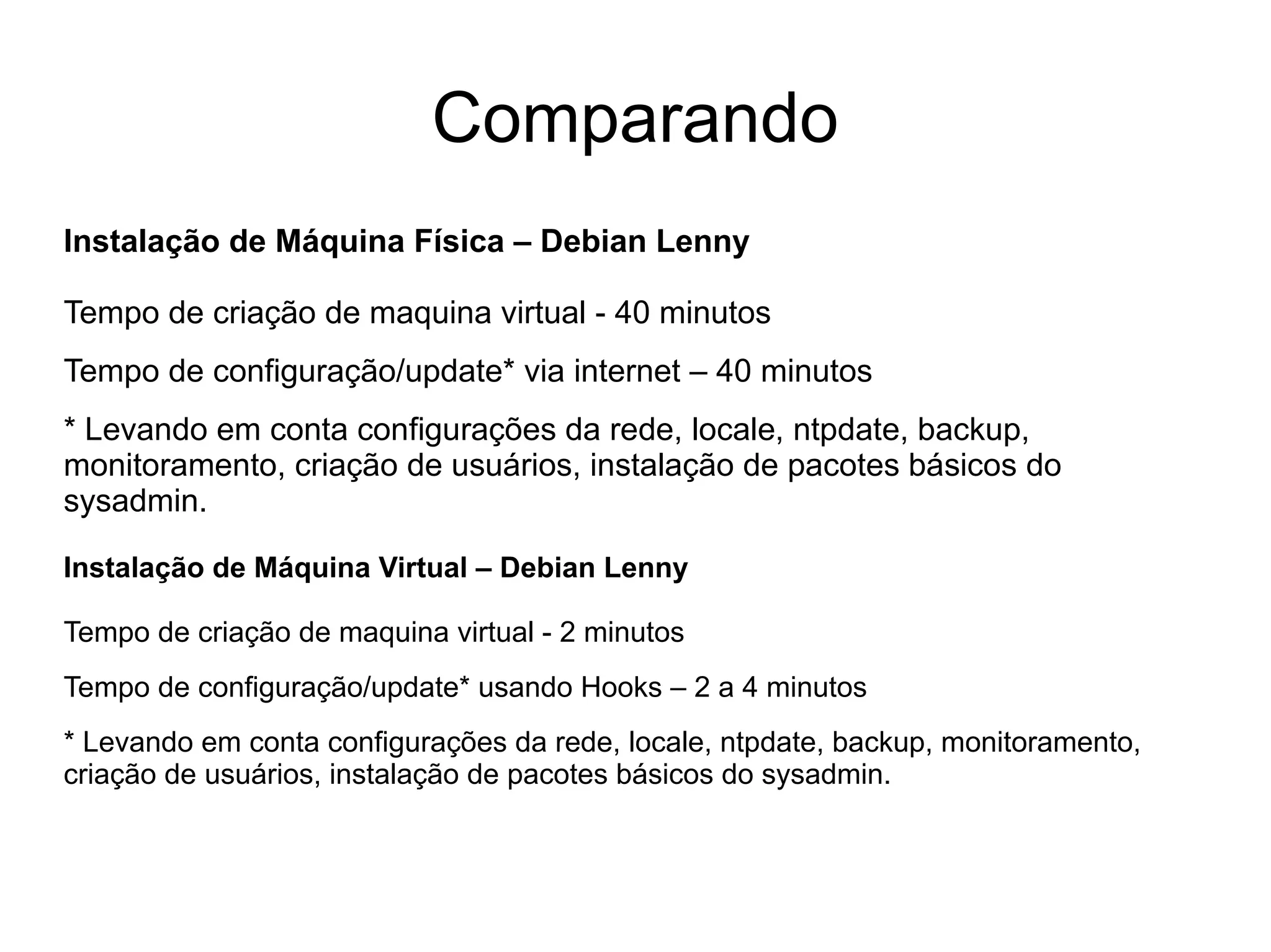 Comparando
Instalação de Máquina Física – Debian Lenny

Tempo de criação de maquina virtual - 40 minutos
Tempo de configuração/update* via internet – 40 minutos
* Levando em conta configurações da rede, locale, ntpdate, backup,
monitoramento, criação de usuários, instalação de pacotes básicos do
sysadmin.

Instalação de Máquina Virtual – Debian Lenny

Tempo de criação de maquina virtual - 2 minutos
Tempo de configuração/update* usando Hooks – 2 a 4 minutos
* Levando em conta configurações da rede, locale, ntpdate, backup, monitoramento,
criação de usuários, instalação de pacotes básicos do sysadmin.
 