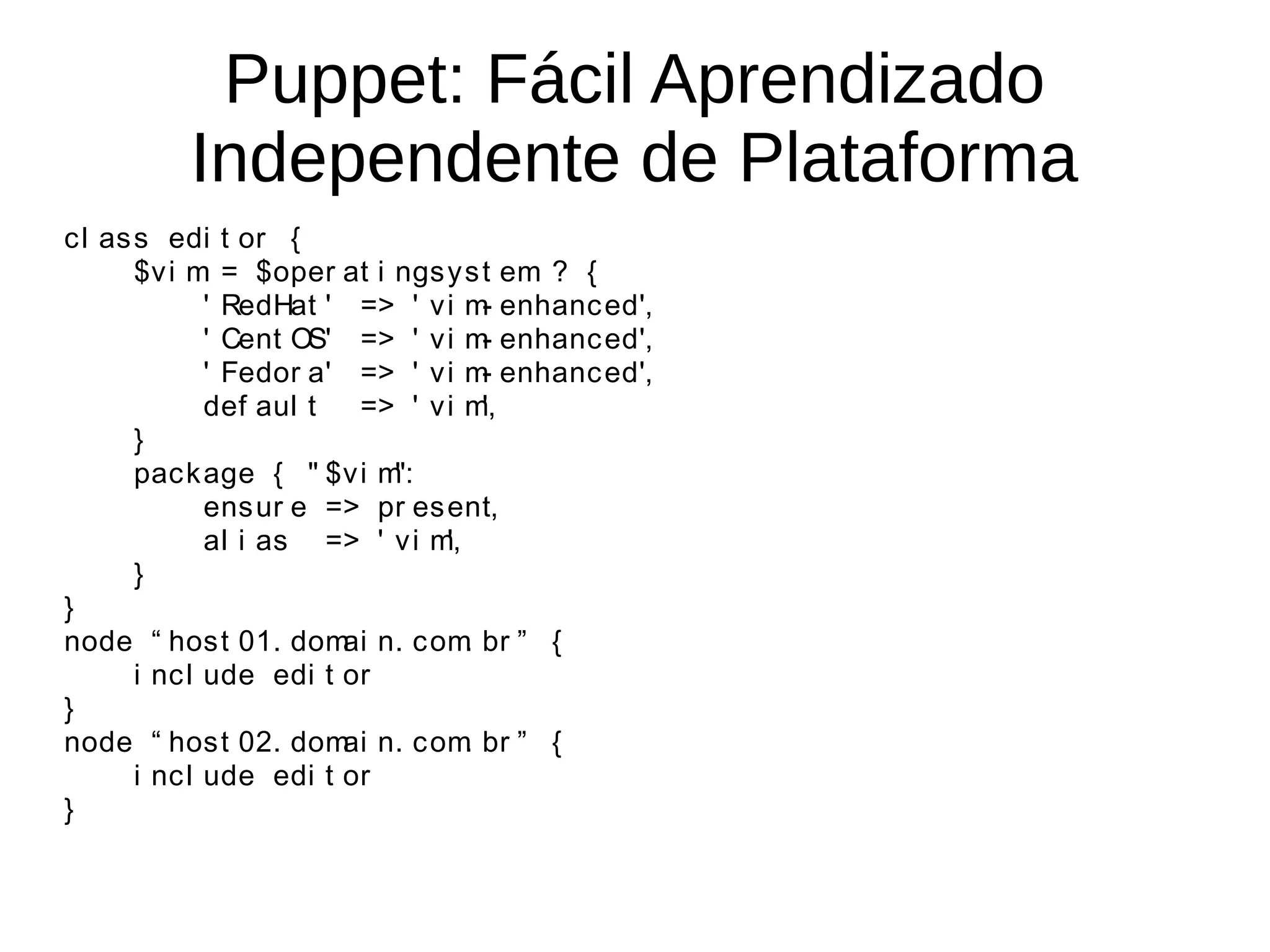 Puppet: Fácil Aprendizado
          Independente de Plataforma
c l as s edi t or {
       $v i m = $oper at i ngs y s t em ? {
              ' RedHat ' => ' v i m enhanc ed',
                                     -
              ' Cent OS' => ' v i m enhanc ed',
                                     -
              ' Fedor a' => ' v i m enhanc ed',
                                     -
              def aul t  => ' v i m  ',
       }
       pac k age { " $v i m":
              ens ur e => pr es ent,
              al i as => ' v i m',
       }
}
node “ hos t 01. dom n. c om br ” {
                        ai         .
       i nc l ude edi t or
}
node “ hos t 02. dom n. c om br ” {
                        ai         .
       i nc l ude edi t or
}
 