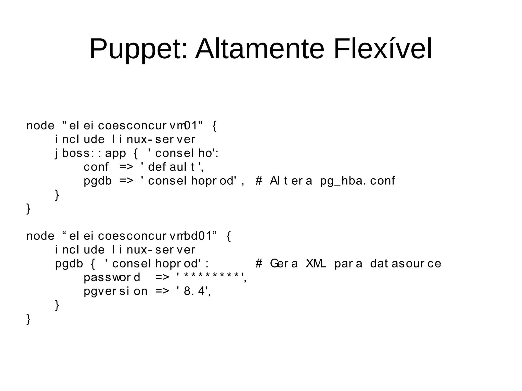 Puppet: Altamente Flexível

node " el ei c oes c onc ur v m 01" {
    i nc l ude l i nux - s er v er
    j bos s : : app { ' c ons el ho':
           c onf => ' def aul t ',
           pgdb => ' c ons el hopr od' , # Al t er a pg_ hba. c onf
    }
}

node “ el ei c oes c onc ur v m bd01” {
    i nc l ude l i nux - s er v er
    pgdb { ' c ons el hopr od' :               # Ger a XM par a dat as our c e
                                                         L
           pas s wor d => ' * * * * * * * * ',
           pgv er s i on => ' 8. 4',
    }
}
 