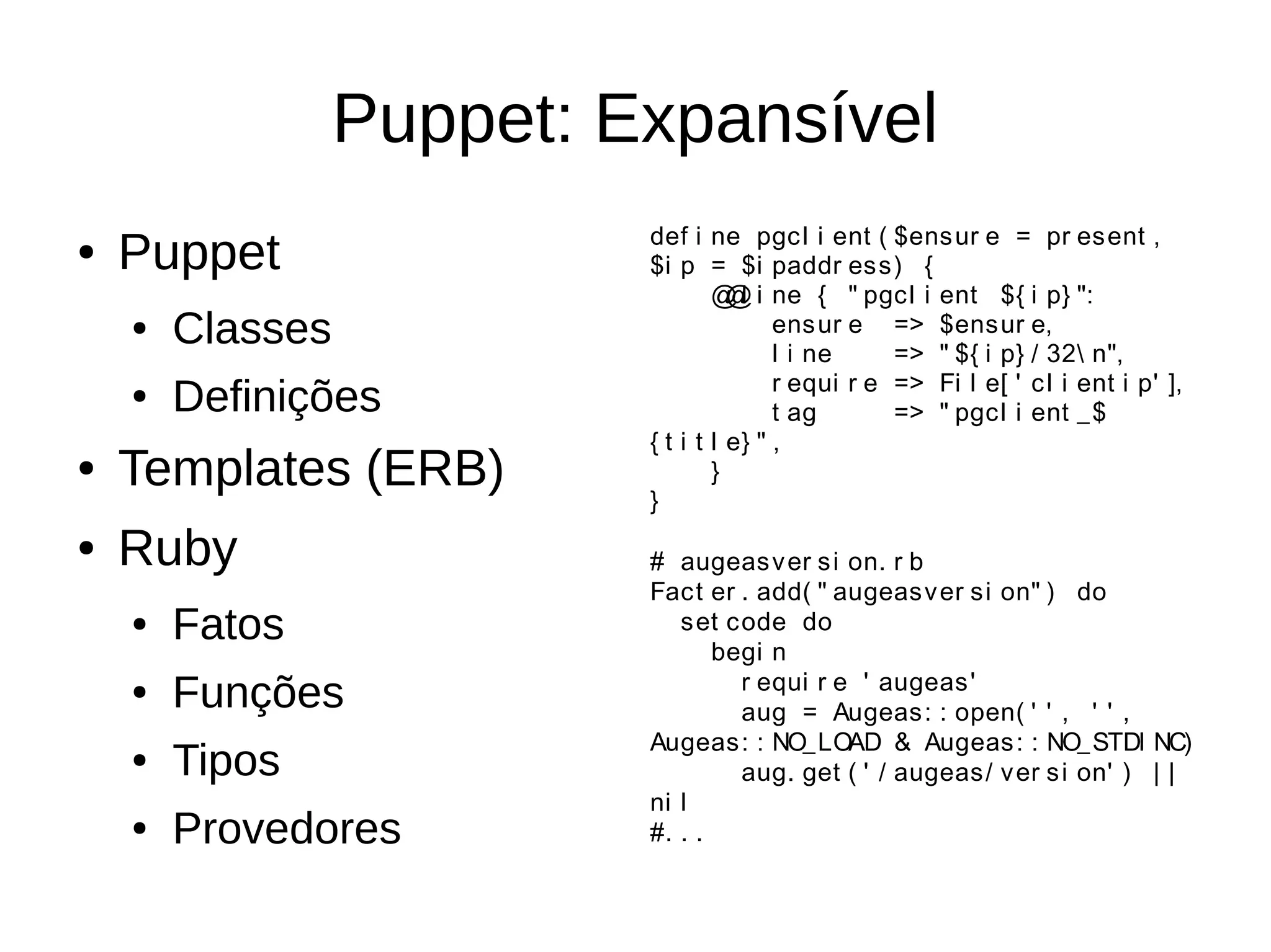 Puppet: Expansível
                           def i ne pgcl i ent ( $ens ur e = pr esent ,
●   Puppet                 $i p = $i paddr ess) {
                                   @ l i ne { " pgcl i ent ${ i p} ":
                                     @
    ●   Classes                           ens ur e => $ensur e,
                                          l i ne     => " ${ i p} / 32 n",
                                          r equi r e => Fi l e[ ' c l i ent i p' ],
    ●   Definições                        t ag       => " pgcl i ent _ $
                           { t i t l e} " ,
●   Templates (ERB)        }
                                   }

●   Ruby                   # augeas v er s i on. r b
                           Fact er . add( " augeasv er si on" ) do
    ●   Fatos                 set code do
                                  begi n
                                    r equi r e ' augeas '
    ●   Funções                     aug = Augeas: : open( ' ' , ' ' ,
                           Augeas: : NO_LOAD & Augeas : : NO_ STDI NC)
    ●   Tipos                       aug. get ( ' / augeas/ v er s i on' ) | |
                           ni l
    ●   Provedores         #. . .
 
