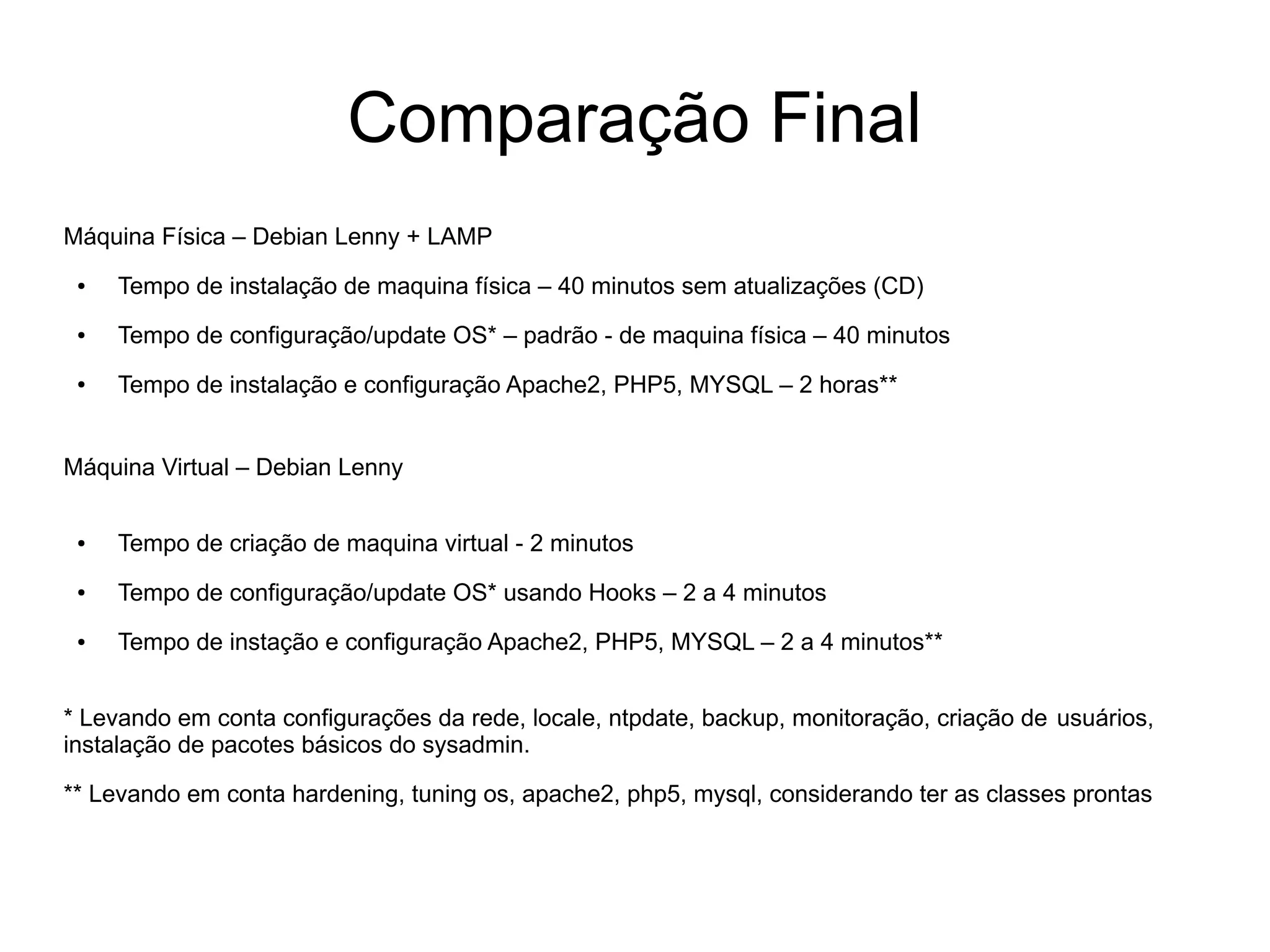 Comparação Final
Máquina Física – Debian Lenny + LAMP
 ●   Tempo de instalação de maquina física – 40 minutos sem atualizações (CD)
 ●   Tempo de configuração/update OS* – padrão - de maquina física – 40 minutos
 ●   Tempo de instalação e configuração Apache2, PHP5, MYSQL – 2 horas**


Máquina Virtual – Debian Lenny

 ●   Tempo de criação de maquina virtual - 2 minutos
 ●   Tempo de configuração/update OS* usando Hooks – 2 a 4 minutos
 ●   Tempo de instação e configuração Apache2, PHP5, MYSQL – 2 a 4 minutos**


* Levando em conta configurações da rede, locale, ntpdate, backup, monitoração, criação de usuários,
instalação de pacotes básicos do sysadmin.

** Levando em conta hardening, tuning os, apache2, php5, mysql, considerando ter as classes prontas
 
