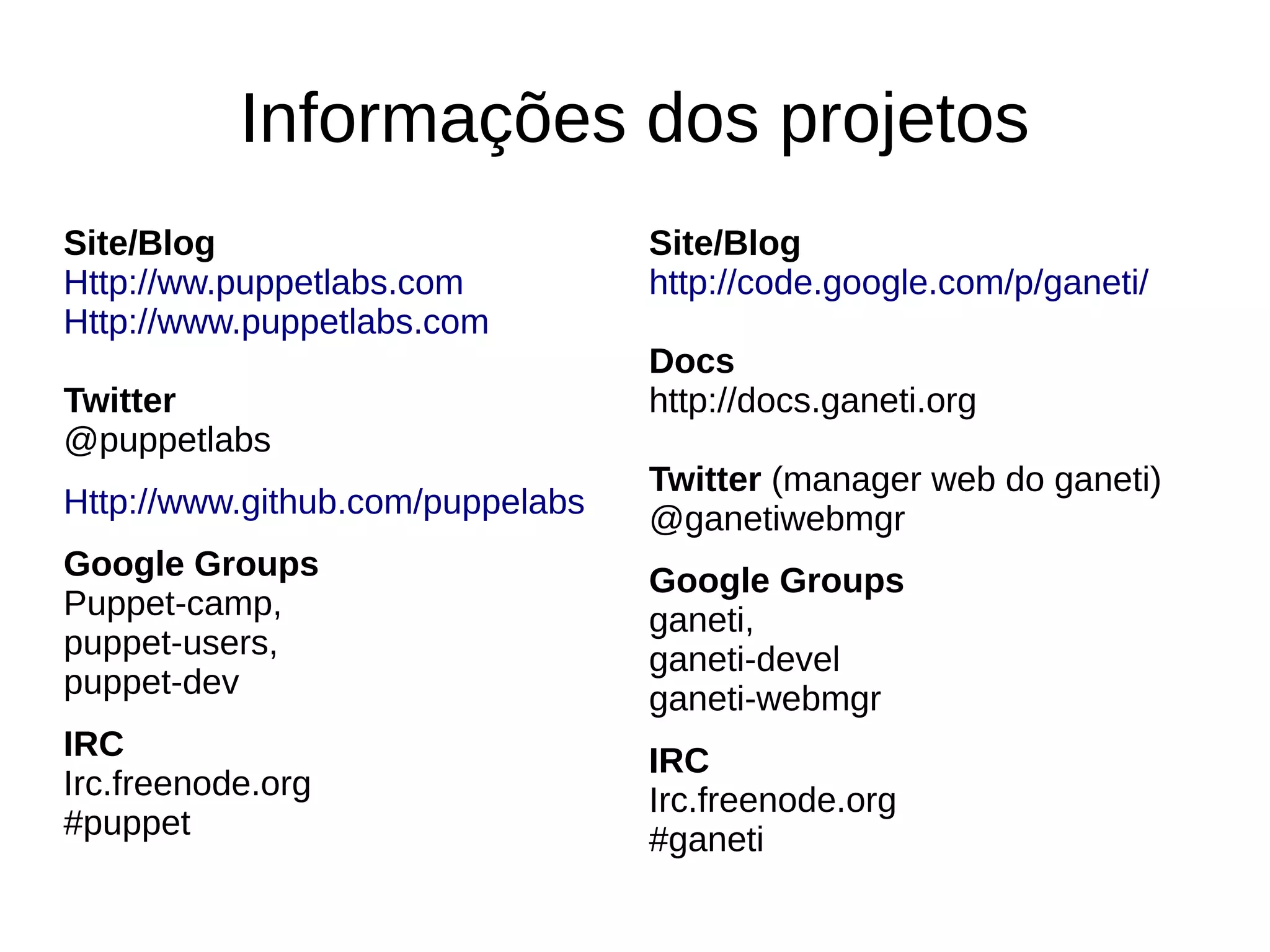 Informações dos projetos
Site/Blog                         Site/Blog
Http://ww.puppetlabs.com          http://code.google.com/p/ganeti/
Http://www.puppetlabs.com
                                  Docs
Twitter                           http://docs.ganeti.org
@puppetlabs
                                  Twitter (manager web do ganeti)
Http://www.github.com/puppelabs   @ganetiwebmgr
Google Groups                     Google Groups
Puppet-camp,                      ganeti,
puppet-users,                     ganeti-devel
puppet-dev                        ganeti-webmgr
IRC                               IRC
Irc.freenode.org                  Irc.freenode.org
#puppet                           #ganeti
 