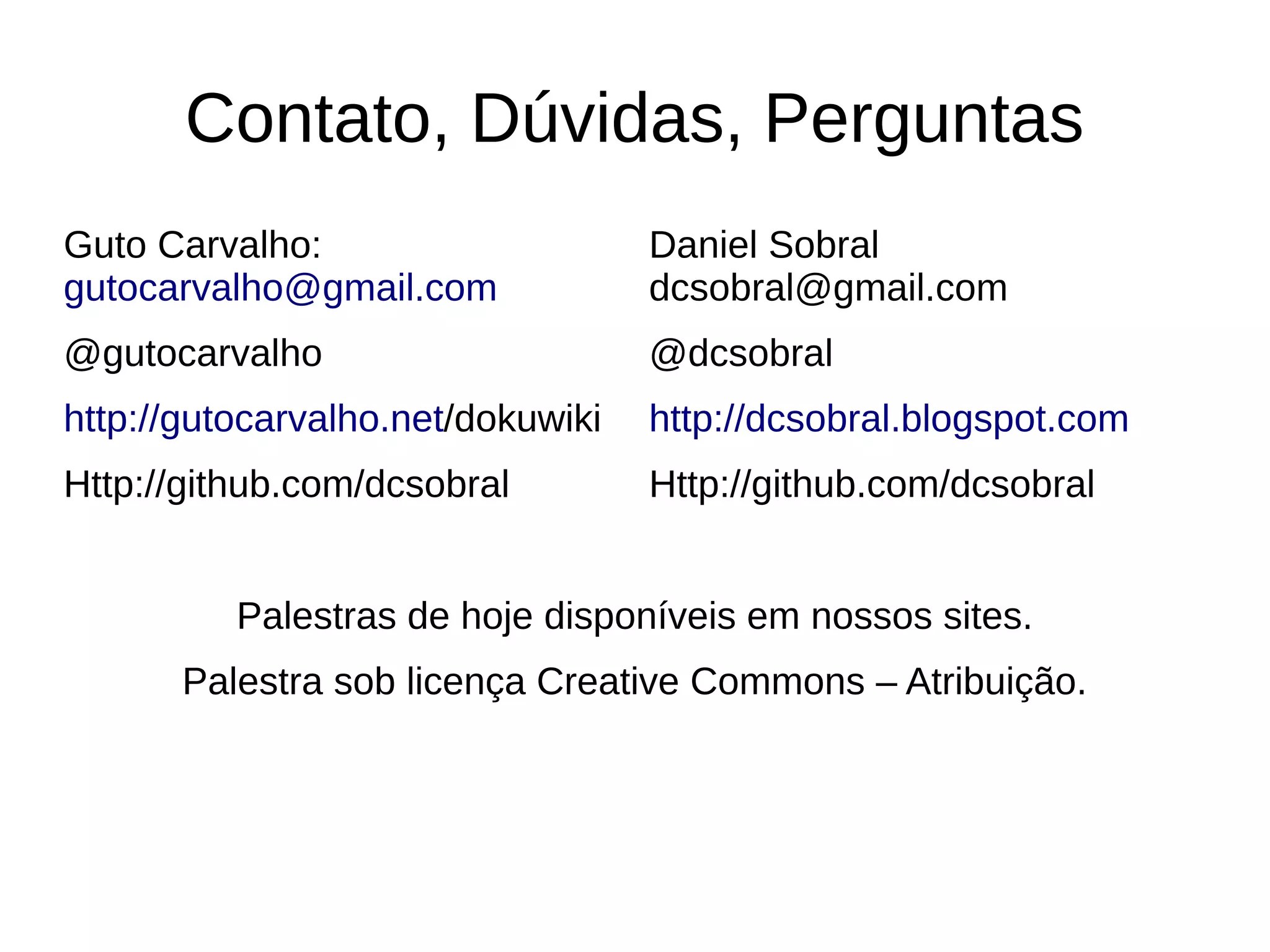 Contato, Dúvidas, Perguntas
Guto Carvalho:                     Daniel Sobral
gutocarvalho@gmail.com             dcsobral@gmail.com
@gutocarvalho                      @dcsobral
http://gutocarvalho.net/dokuwiki   http://dcsobral.blogspot.com
Http://github.com/dcsobral         Http://github.com/dcsobral


          Palestras de hoje disponíveis em nossos sites.
       Palestra sob licença Creative Commons – Atribuição.
 