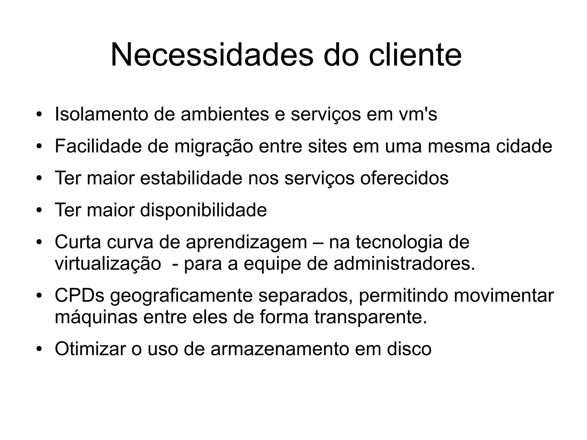 Necessidades do cliente
●   Isolamento de ambientes e serviços em vm's
●   Facilidade de migração entre sites em uma mesma cidade
●   Ter maior estabilidade nos serviços oferecidos
●   Ter maior disponibilidade
●   Curta curva de aprendizagem – na tecnologia de
    virtualização - para a equipe de administradores.
●   CPDs geograficamente separados, permitindo movimentar
    máquinas entre eles de forma transparente.
●   Otimizar o uso de armazenamento em disco
 