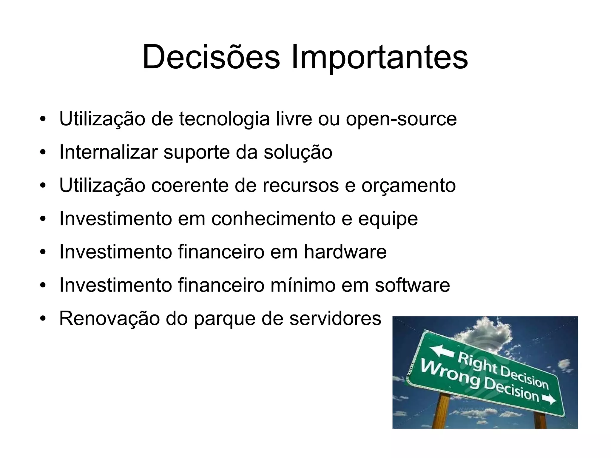 Decisões Importantes
●   Utilização de tecnologia livre ou open-source
●   Internalizar suporte da solução
●   Utilização coerente de recursos e orçamento
●   Investimento em conhecimento e equipe
●   Investimento financeiro em hardware
●   Investimento financeiro mínimo em software
●   Renovação do parque de servidores
 