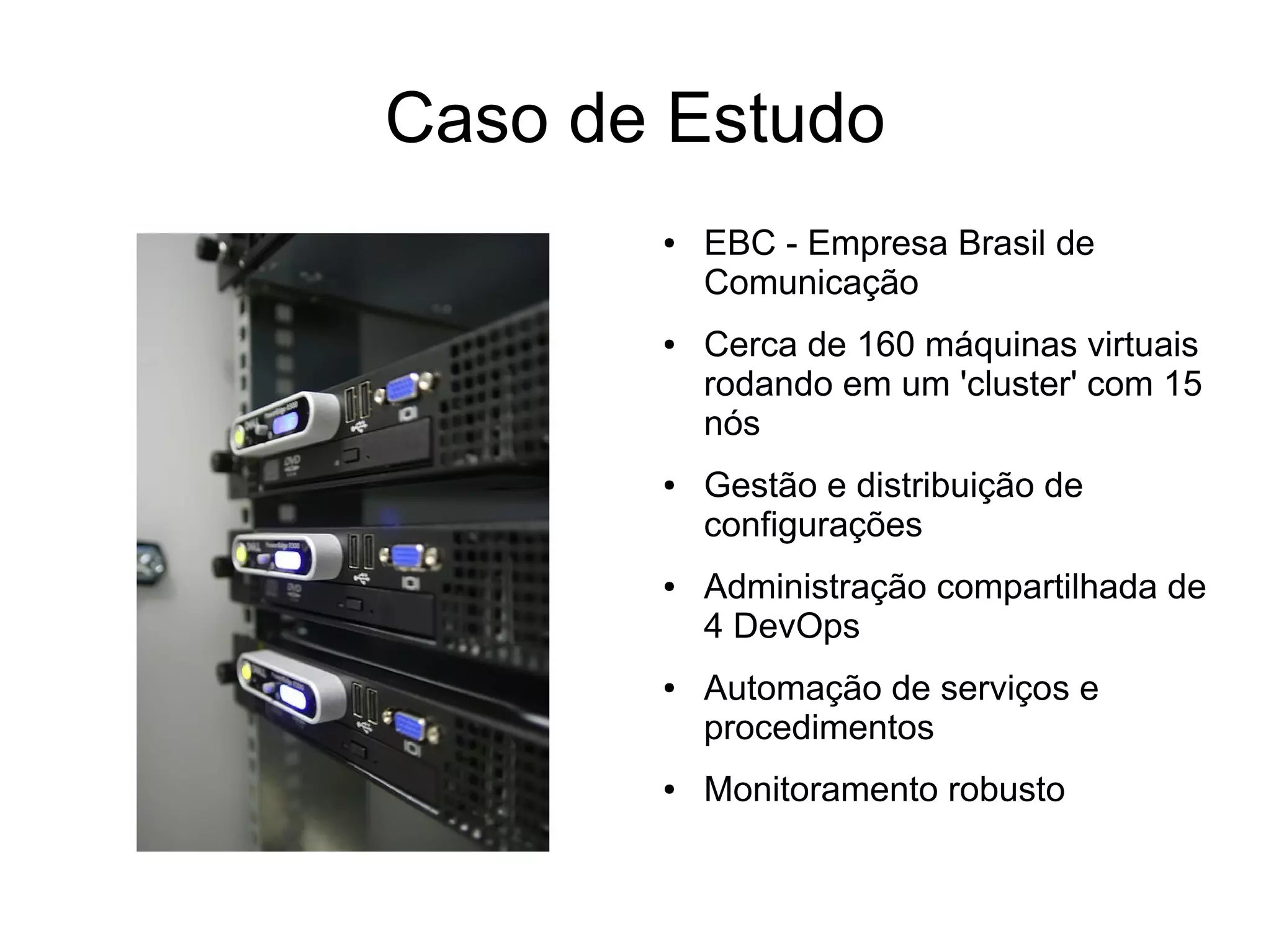 Caso de Estudo
       ●   EBC - Empresa Brasil de
           Comunicação
       ●   Cerca de 160 máquinas virtuais
           rodando em um 'cluster' com 15
           nós
       ●   Gestão e distribuição de
           configurações
       ●   Administração compartilhada de
           4 DevOps
       ●   Automação de serviços e
           procedimentos
       ●   Monitoramento robusto
 